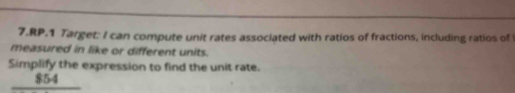 RP.1 Target: I can compute unit rates associated with ratios of fractions, including ratios of 
measured in like or different units. 
Simplify the expression to find the unit rate.
$54 I