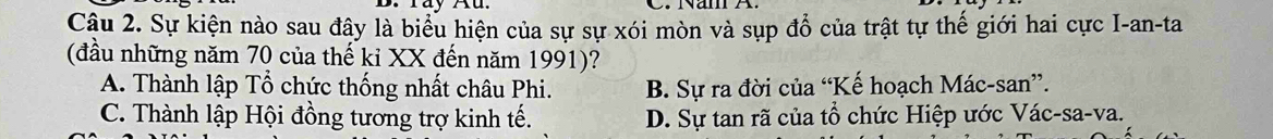 Cậu 2. Sự kiện nào sau đây là biểu hiện của sự sự xói mòn và sụp đổ của trật tự thế giới hai cực I-an-ta
(đầu những năm 70 của thế kỉ XX đến năm 1991)?
A. Thành lập Tổ chức thống nhất châu Phi. B. Sự ra đời của “Kế hoạch Mác-san”.
C. Thành lập Hội đồng tương trợ kinh tế. D. Sự tan rã của tổ chức Hiệp ước Vác-sa-va.