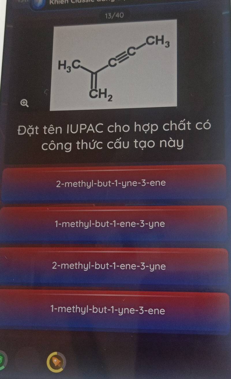 Khien Clas:
13/40
Đặt tên IUPAC cho hợp chất có
công thức cấu tạo này
2-methyl-but-1-yne-3-ene
1-methyl-but-1-ene-3-yne
2-methyl-but-1-ene-3-yne
1-methyl-but-1-yne-3-ene