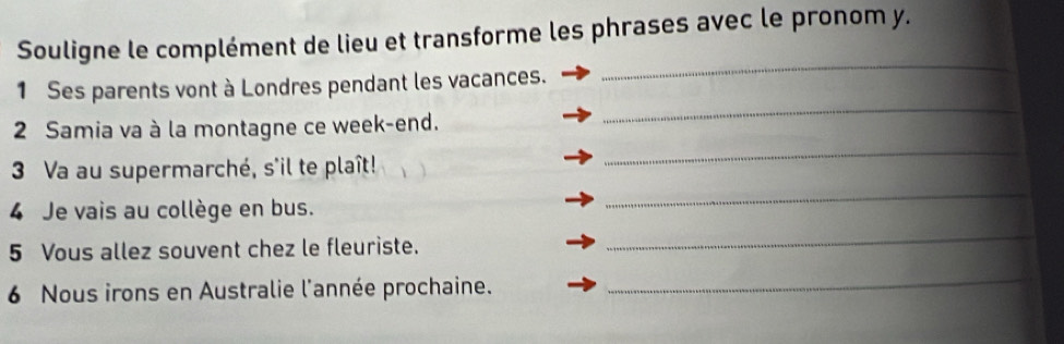 Souligne le complément de lieu et transforme les phrases avec le pronom y. 
_ 
_ 
1 Ses parents vont à Londres pendant les vacances. 
_ 
2 Samia va à la montagne ce week-end. 
_ 
3 Va au supermarché, s'il te plaît! 
_ 
4 Je vais au collège en bus. 
5 Vous allez souvent chez le fleuriste. 
6 Nous irons en Australie l'année prochaine. 
_