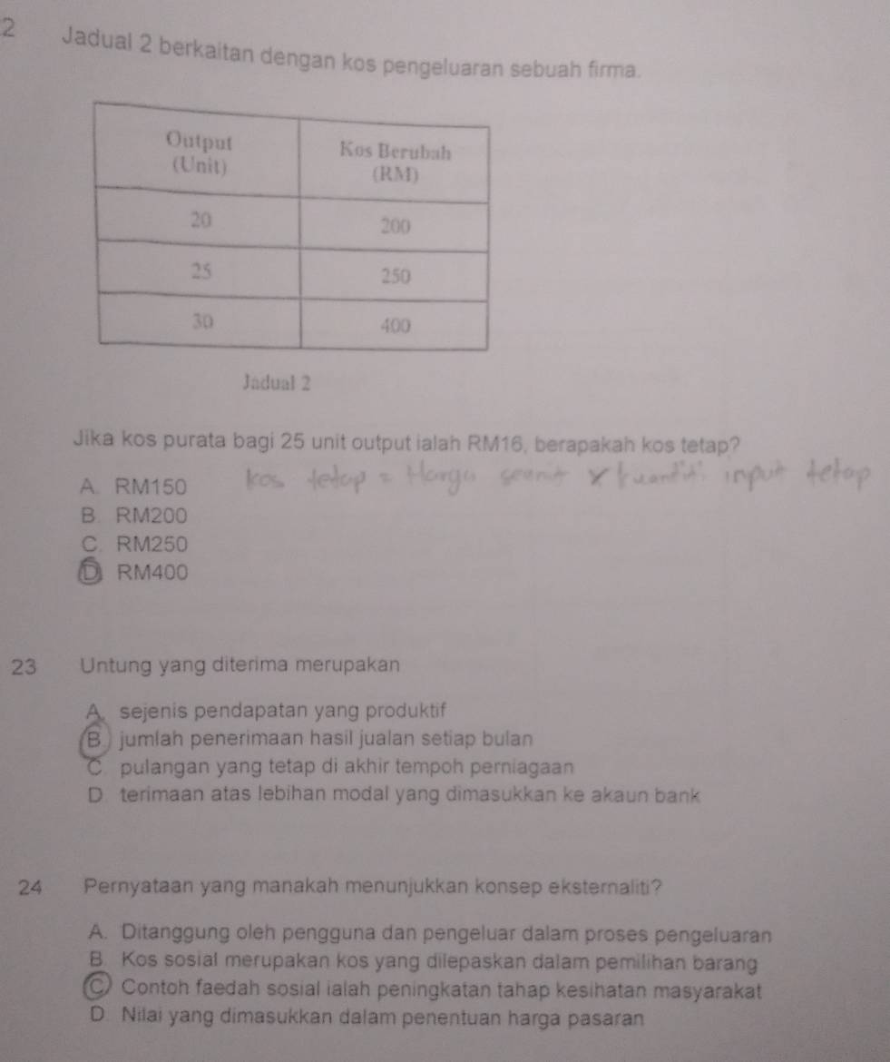 Jadual 2 berkaitan dengan kos pengeluaran sebuah firma.
Jadual 2
Jika kos purata bagi 25 unit output ialah RM16, berapakah kos tetap?
A. RM150
B. RM200
C. RM250
D RM400
23 Untung yang diterima merupakan
A. sejenis pendapatan yang produktif
B jumlah penerimaan hasil jualan setiap bulan
C. pulangan yang tetap di akhir tempoh perniagaan
D. terimaan atas lebihan modal yang dimasukkan ke akaun bank
24 Pernyataan yang manakah menunjukkan konsep eksternaliti?
A. Ditanggung oleh pengguna dan pengeluar dalam proses pengeluaran
B. Kos sosial merupakan kos yang dilepaskan dalam pemilihan barang
Contoh faedah sosial ialah peningkatan tahap kesihatan masyarakat
D. Nilai yang dimasukkan dalam penentuan harga pasaran