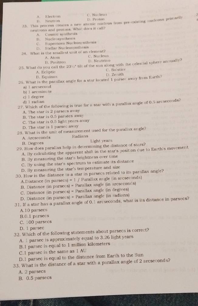 A. Electron C. Nucleus
B. Neutron D. Proton
23. This process creates a new atomic nucleus from pre-existing nucleons primarily
neutrons and protons. What does it call?
A. Cosmic synthesis
B. Nucleosynthesis
C. Supernova Nucleosynthesis
D. Stellar Nucleosynthesis
24. What is the smallest unit of an element?
A. Atom C. Nucleus
B. Positron D. Neutrino
25. What do you call the 23^1/_a^a tilt of the sun along with the celestial sphere annually?
A. Ecliptic C. Solstice
B. Equinox D. Zenith
26. What is the parallax angle for a star located 1 parsec away from Earth?
a) 1 arcsecond
b) 1 arcminute
c) 1 degree
d) 1 radian
27. Which of the following is true for a star with a parallax angle of 0.5 arcseconds?
A. The star is 2 parsecs away
B. The star is 0.5 parsecs away
C. The star is 0.5 light years away
D. The star is 1 parsec away
28. What is the unit of measurement used for the parallax angle?
A. Arcseconds Radians
B. Degrees Light years
29. How does parallax help in determining the distance of stars?
A. By calculating the apparent shift in the star's position due to Earth's movement
B. By measuring the star's brightness over time
C. By using the star's spectrum to estimate its distance
D. By measuring the star's temperature and size
30. How is the distance to a star in parsecs related to its parallax angle?
A.Distance (in parsecs) = 1 / Parallax angle (in arcseconds)
B. Distance (in parsecs) = Parallax angle (in arcseconds)
C. Distance (in parsecs) = Parallax angle (in degrees)
D. Distance (in parsecs) = Parallax angle (in radians)
31. If a star has a parallax angle of 0.1 arcseconds, what is its distance in parsecs?
A.10 parsecs
B.0.1 parsecs
C. 100 parsecs
D. 1 parsec
32. Which of the following statements about parsecs is correct?
A. 1 parsec is approximately equal to 3.26 light years
B. 1 parsec is equal to 1 million kilometers
C. 1 parsec is the same as 1 AU
D. 1 parsec is equal to the distance from Earth to the Sun
33. What is the distance of a star with a parallax angle of 2 arcseconds?
A. 2 parsecs
B. 0.5 parsecs