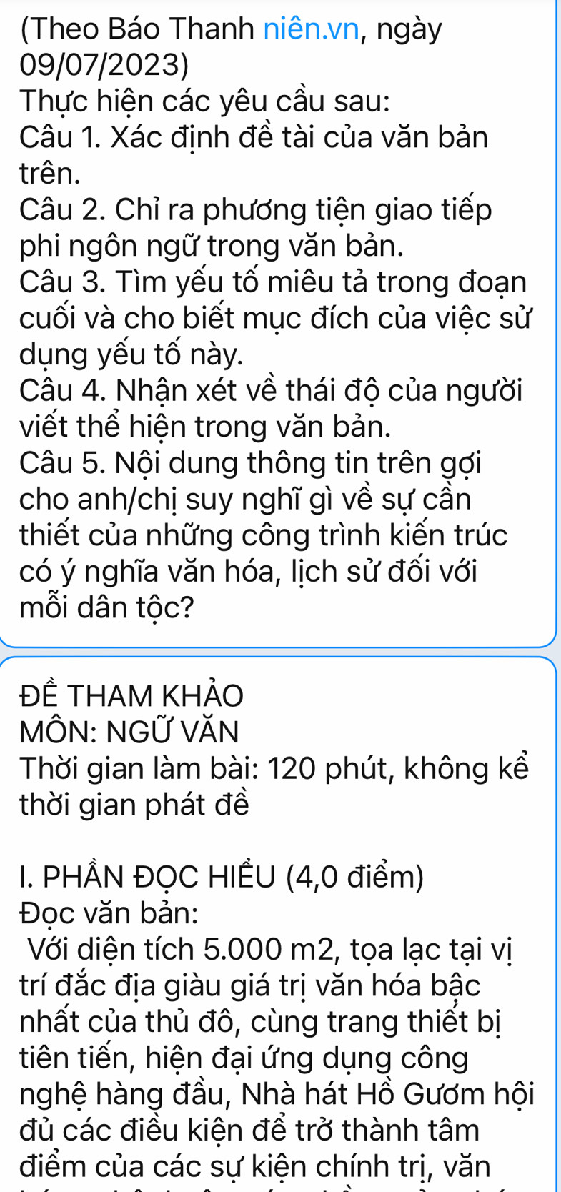 (Theo Báo Thanh niên.vn, ngày 
09/07/2023) 
Thực hiện các yêu cầu sau: 
Câu 1. Xác định đề tài của văn bản 
trên. 
Câu 2. Chỉ ra phương tiện giao tiếp 
phi ngôn ngữ trong văn bản. 
Câu 3. Tìm yếu tố miêu tả trong đoạn 
cuối và cho biết mục đích của việc sử 
dụng yếu tố này. 
Câu 4. Nhận xét về thái độ của người 
viết thể hiện trong văn bản. 
Câu 5. Nội dung thông tin trên gợi 
cho anh/chị suy nghĩ gì về sự cần 
thiết của những công trình kiến trúc 
có ý nghĩa văn hóa, lịch sử đối với 
mỗi dân tộc? 
ĐÊ THAM KHẢO 
MÔN: NGỨ VăN 
Thời gian làm bài: 120 phút, không kể 
thời gian phát đề 
I. PHẨN ĐỌC HIẾU (4,0 điểm) 
Đoc văn bản: 
Với diện tích 5.000 m2, tọa lạc tại vị 
trí đắc địa giàu giá trị văn hóa bậc 
nhất của thủ đô, cùng trang thiết bị 
tiên tiến, hiện đại ứng dụng công 
nghệ hàng đầu, Nhà hát Hồ Gươm hội 
đủ các điều kiện để trở thành tâm 
điểm của các sự kiện chính trị, văn