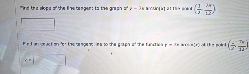 Find the slope of the line tangent to the graph of y=7x arcsin(x) at the point ( 1/2 , 7π /12 ). 
Find an equation for the tangent line to the graph of the function y=7x arc sin (x) a at the point ( 1/2 , 7π /12 )
y=□