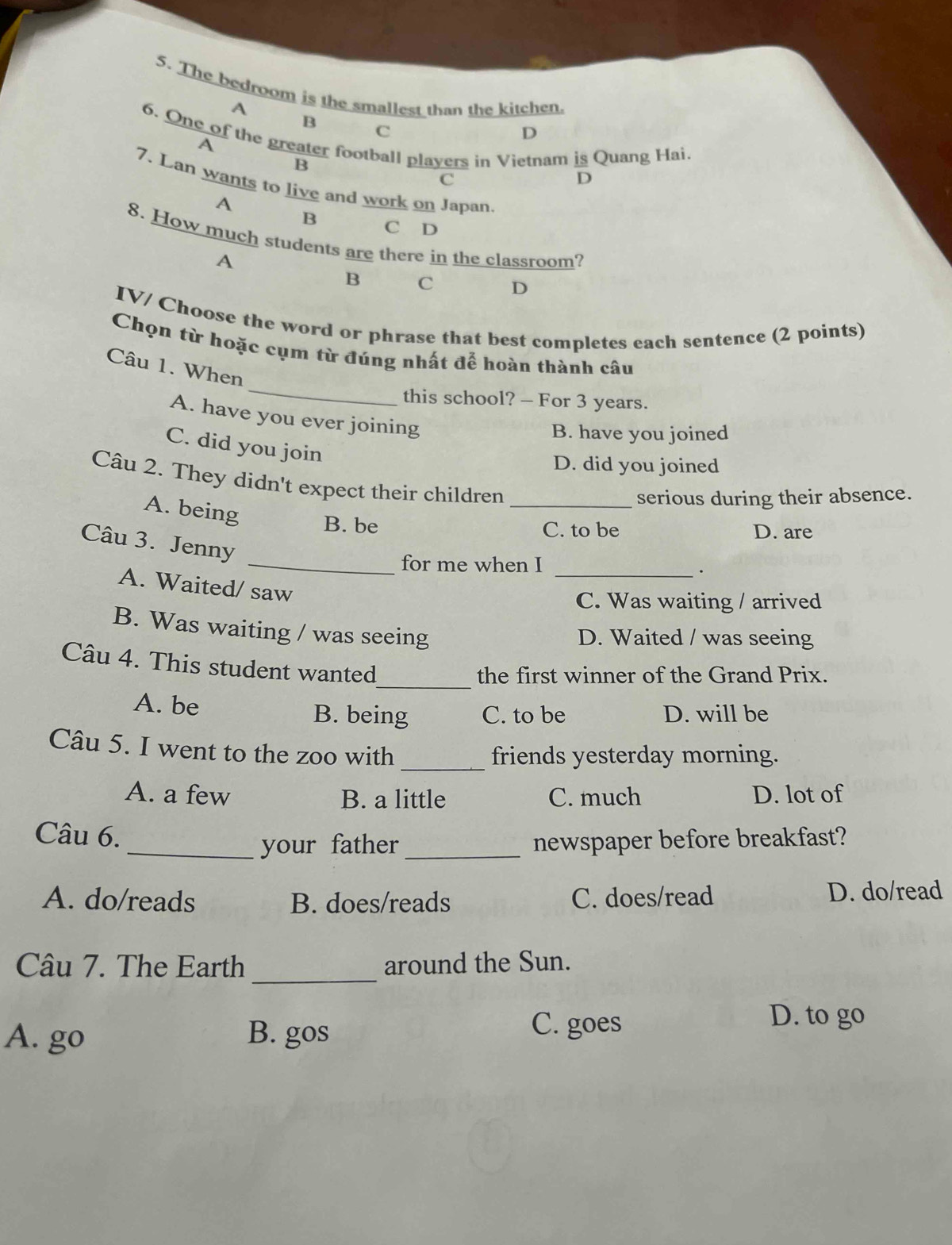 The bedroom is the smallest than the kitchen.
A
B
C
D
6. One of the greater football players in Vietnam is Quang Hai.
A
B
C
D
7. Lan wants to live and work on Japan.
A
B C D
8. How much students are there in the classroom?
A
B C D
IV/ Choose the word or phrase that best completes each sentence (2 points)
_
Chọn từ hoặc cụm từ đúng nhất để hoàn thành câu
Câu 1. When
this school? - For 3 years.
A. have you ever joining
B. have you joined
C. did you join
D. did you joined
Câu 2. They didn't expect their children_
serious during their absence.
A. being B. be
C. to be D. are
Câu 3. Jenny
_for me when I
_.
A. Waited/ saw
C. Was waiting / arrived
B. Was waiting / was seeing
D. Waited / was seeing
_
Câu 4. This student wanted
the first winner of the Grand Prix.
A. be D. will be
B. being C. to be
Câu 5. I went to the zoo with
_friends yesterday morning.
A. a few B. a little C. much D. lot of
Câu 6.
_your father _newspaper before breakfast?
A. do/reads B. does/reads C. does/read D. do/read
_
Câu 7. The Earth around the Sun.
A. go B. gos
C. goes
D. to go