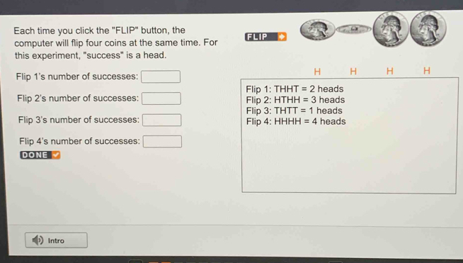 Each time you click the "FLIP" button, the FLIP
computer will flip four coins at the same time. For
this experiment, "success" is a head.
Flip 1 's number of successes:
H H H H
Flip 1: THHT =2 heads
Flip 2 's number of successes: □ Flip 2: HTHH =3 heads
Flip 3: THTT =1 heads
Flip 3 's number of successes: □ Flip 4: HHHH =4 heads
Flip 4 's number of successes: □ 
DONE
Intro