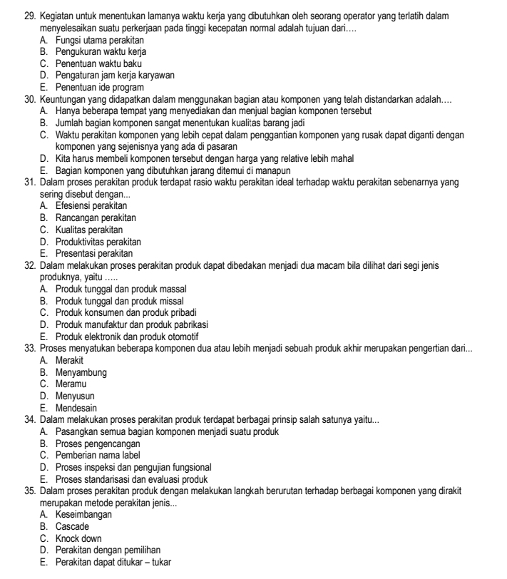 Kegiatan untuk menentukan lamanya waktu kerja yang dibutuhkan oleh seorang operator yang terlatih dalam
menyelesaikan suatu perkerjaan pada tinggi kecepatan normal adalah tujuan dari....
A. Fungsi utama perakitan
B. Pengukuran waktu kerja
C. Penentuan waktu baku
D. Pengaturan jam kerja karyawan
E. Penentuan ide program
30. Keuntungan yang didapatkan dalam menggunakan bagian atau komponen yang telah distandarkan adalah....
A. Hanya beberapa tempat yang menyediakan dan menjual bagian komponen tersebut
B. Jumlah bagian komponen sangat menentukan kualitas barang jadi
C. Waktu perakitan komponen yang lebih cepat dalam penggantian komponen yang rusak dapat diganti dengan
komponen yang sejenisnya yang ada di pasaran
D. Kita harus membeli komponen tersebut dengan harga yang relative lebih mahal
E. Bagian komponen yang dibutuhkan jarang ditemui di manapun
31. Dalam proses perakitan produk terdapat rasio waktu perakitan ideal terhadap waktu perakitan sebenarnya yang
sering disebut dengan...
A. Efesiensi perakitan
B. Rancangan perakitan
C. Kualitas perakitan
D. Produktivitas perakitan
E. Presentasi perakitan
32. Dalam melakukan proses perakitan produk dapat dibedakan menjadi dua macam bila dilihat dari segi jenis
produknya, yaitu .....
A. Produk tunggal dan produk massal
B. Produk tunggal dan produk missal
C. Produk konsumen dan produk pribadi
D. Produk manufaktur dan produk pabrikasi
E. Produk elektronik dan produk otomotif
33. Proses menyatukan beberapa komponen dua atau lebih menjadi sebuah produk akhir merupakan pengertian dari...
A. Merakit
B. Menyambung
C. Meramu
D. Menyusun
E. Mendesain
34. Dalam melakukan proses perakitan produk terdapat berbagai prinsip salah satunya yaitu...
A. Pasangkan semua bagian komponen menjadi suatu produk
B. Proses pengencangan
C. Pemberian nama label
D. Proses inspeksi dan pengujian fungsional
E. Proses standarisasi dan evaluasi produk
35. Dalam proses perakitan produk dengan melakukan langkah berurutan terhadap berbagai komponen yang dirakit
merupakan metode perakitan jenis...
A. Keseimbangan
B. Cascade
C. Knock down
D. Perakitan dengan pemilihan
E. Perakitan dapat ditukar - tukar