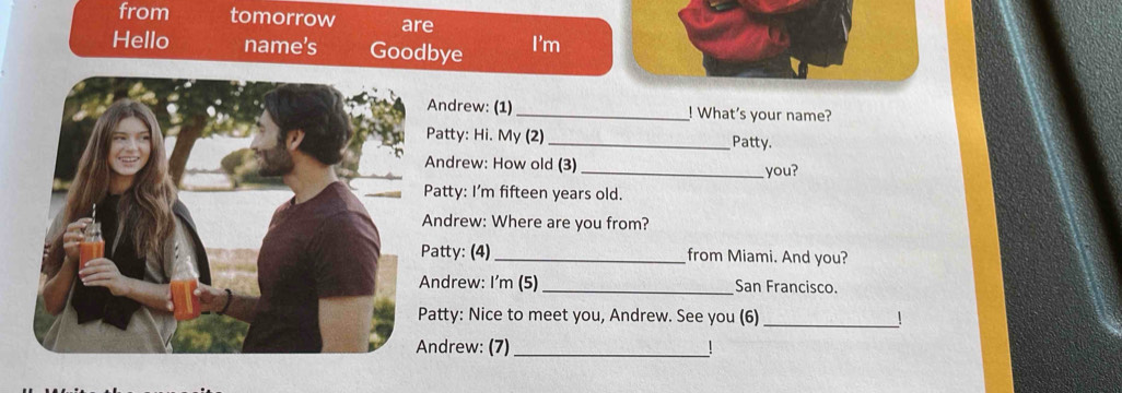 from tomorrow are 
Hello name’s Goodbye I'm 
ndrew: (1) _! What's your name? 
atty: Hi. My (2)_ Patty. 
ndrew: How old (3)_ 
you? 
atty: I'm fifteen years old. 
ndrew: Where are you from? 
atty: (4)_ from Miami. And you? 
ndrew: I'm (5)_ San Francisco. 
atty: Nice to meet you, Andrew. See you (6) 
_ 
ndrew: (7)_