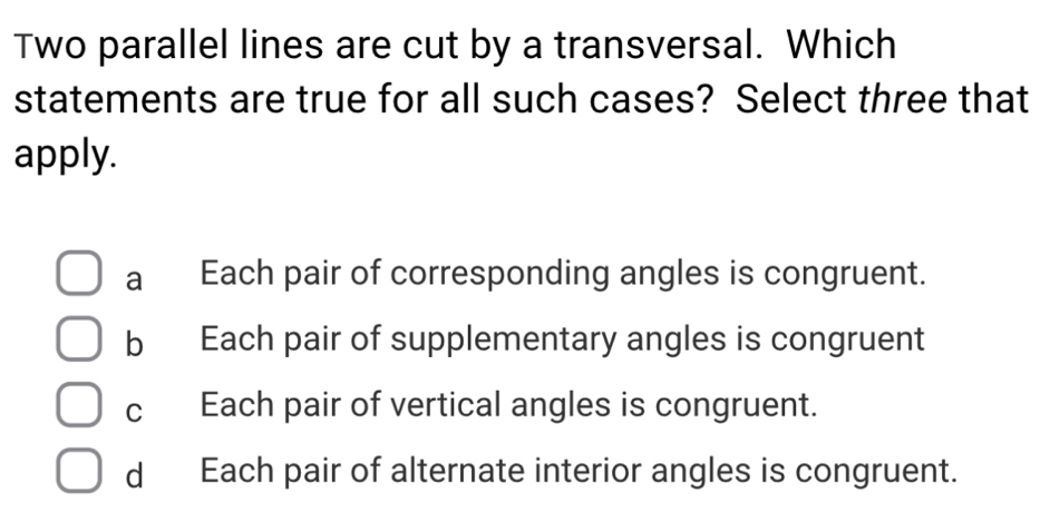 Two parallel lines are cut by a transversal. Which
statements are true for all such cases? Select three that
apply.
a Each pair of corresponding angles is congruent.
b Each pair of supplementary angles is congruent
c Each pair of vertical angles is congruent.
d Each pair of alternate interior angles is congruent.