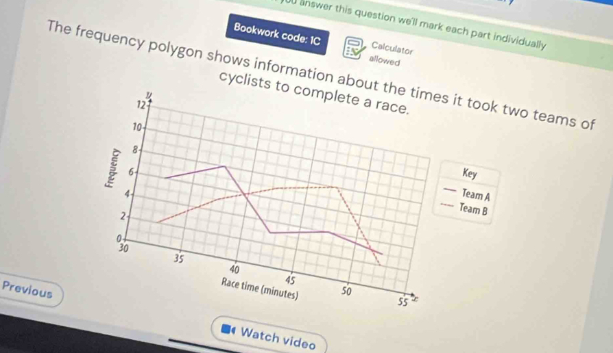 answer this question we'll mark each part individually 
Bookwork code: 1C Calculator 
allowed 
The frequency polygon shows information about the times it took two teams of 
cyclists to complete a race. 
u
12
10
8 Key
6
_ 
_
4 Team A
2
Team B
3
35
40
45
Race time (minutes) 
so
55
Previous Watch video