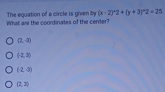 The equation of a circle is given by (x-2)^wedge 2+(y+3)^wedge 2=25. 
What are the coordinates of the center?
(2,-3)
(-2,3)
(-2,-3)
(2,3)