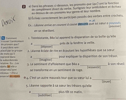 Dans les phrases ci-dessous, les pronoms que (qu') ont la fonction 
de complément direct du verbe. Surlignez leur antécédent et écrivez 
au-dessus de ces pronoms leur genre et leur nombre. 
b) Écrivez correctement les participes passés des verbes entre crochets. 
m. pl. 
Ex. : Léanne arrive en courant à cause des cris que sa sœur a poussés 
[pousser] 
en se réveillant. 
= Comment 1. Tremblotante, Béa lui apprend la disparation de sa boîte qu'elle 
trouver l'antécédent 
du pronom que ? a _près de la fenêtre la veille. 
Il peut être rem- [déposer] 
placé par le groupe 2. Léanne éclate de rire en écoutant les hypothèses que sa sœur 
de mots qu'il 
reprend dans a_ pour expliquer la disparition de son trésor. 
la subordonnée (imaginer 
relative. Ex. : Les 
objets (qu'elle a 3. Le sentiment d'affolement que Béa a _[ressentir] à son réveil 
conservés) sont se transforme en un sentiment de rage. 
récieux.- Elle a 
onservé les objets * 4. C’est un autre mauvais tour que sa sœur lui a 
_ 
[jouer] 
5. Léanne rapporte à sa sœur les trésors qu'elle 
a_ plus tôt ce matin. 
(subtiliser)