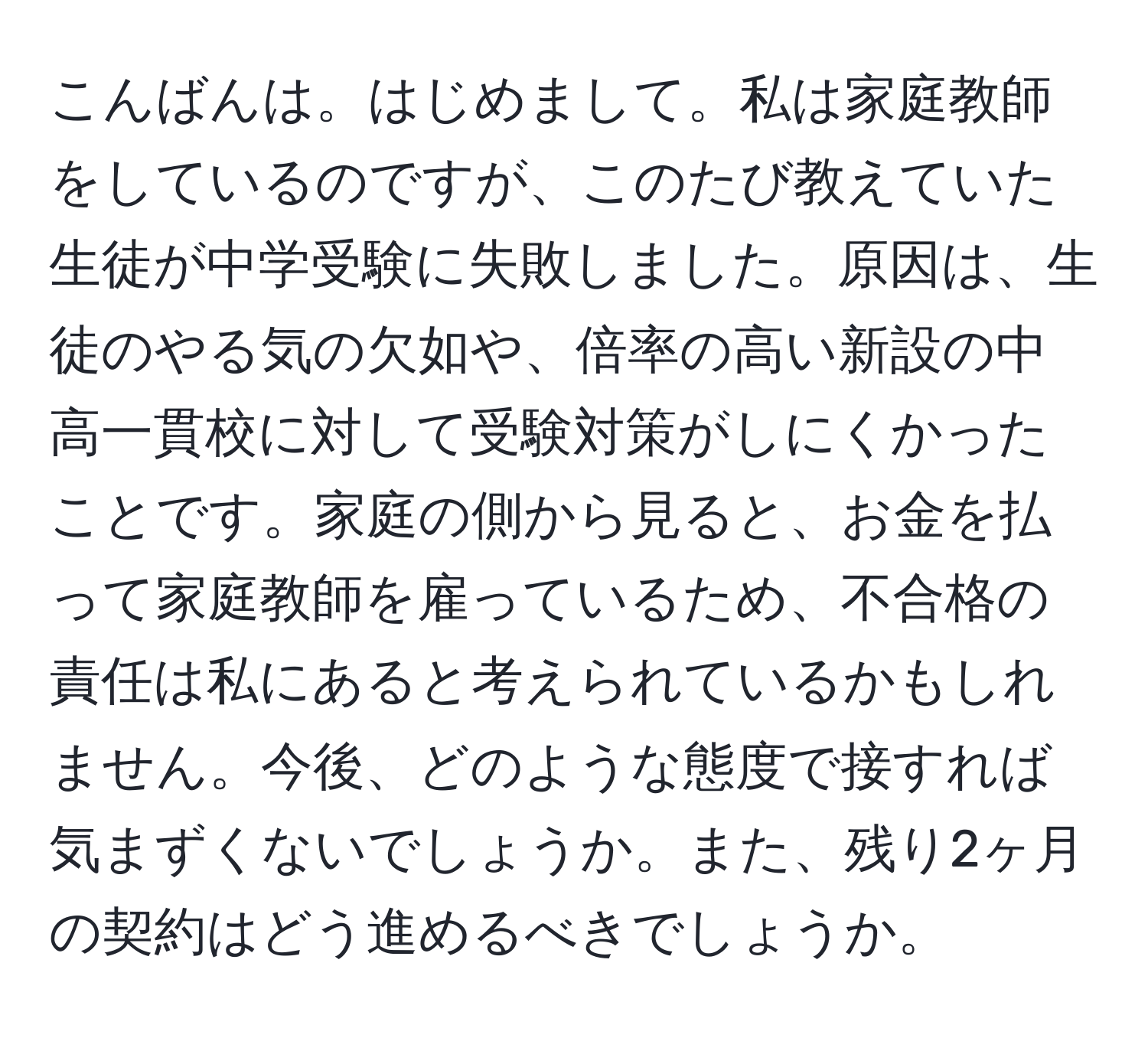 こんばんは。はじめまして。私は家庭教師をしているのですが、このたび教えていた生徒が中学受験に失敗しました。原因は、生徒のやる気の欠如や、倍率の高い新設の中高一貫校に対して受験対策がしにくかったことです。家庭の側から見ると、お金を払って家庭教師を雇っているため、不合格の責任は私にあると考えられているかもしれません。今後、どのような態度で接すれば気まずくないでしょうか。また、残り2ヶ月の契約はどう進めるべきでしょうか。