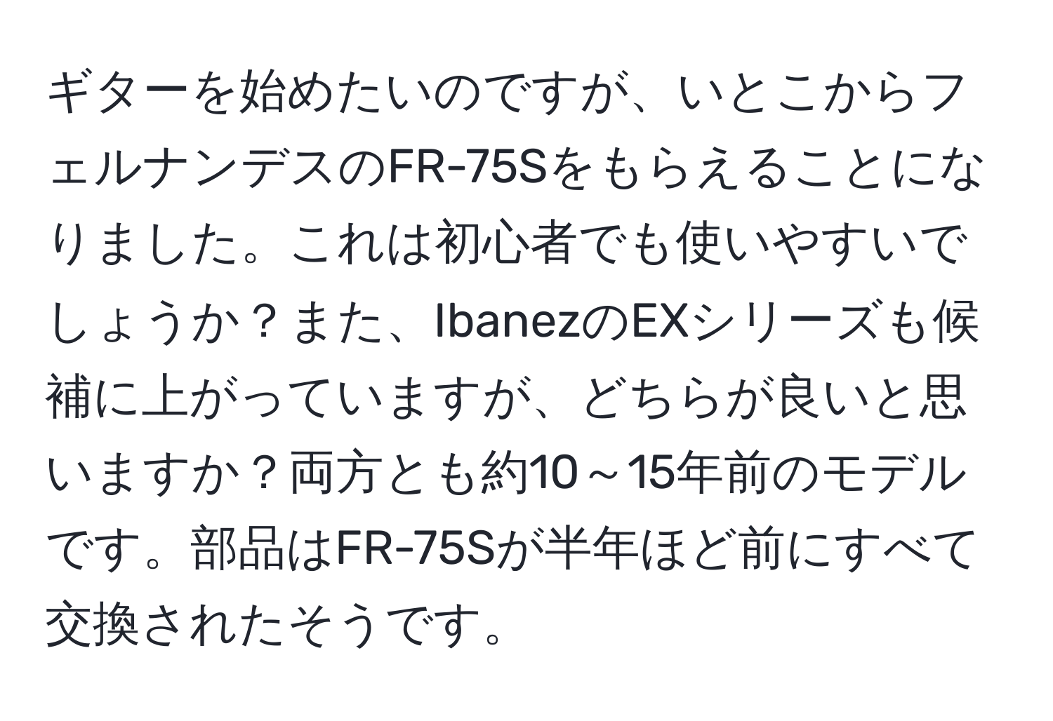 ギターを始めたいのですが、いとこからフェルナンデスのFR-75Sをもらえることになりました。これは初心者でも使いやすいでしょうか？また、IbanezのEXシリーズも候補に上がっていますが、どちらが良いと思いますか？両方とも約10～15年前のモデルです。部品はFR-75Sが半年ほど前にすべて交換されたそうです。