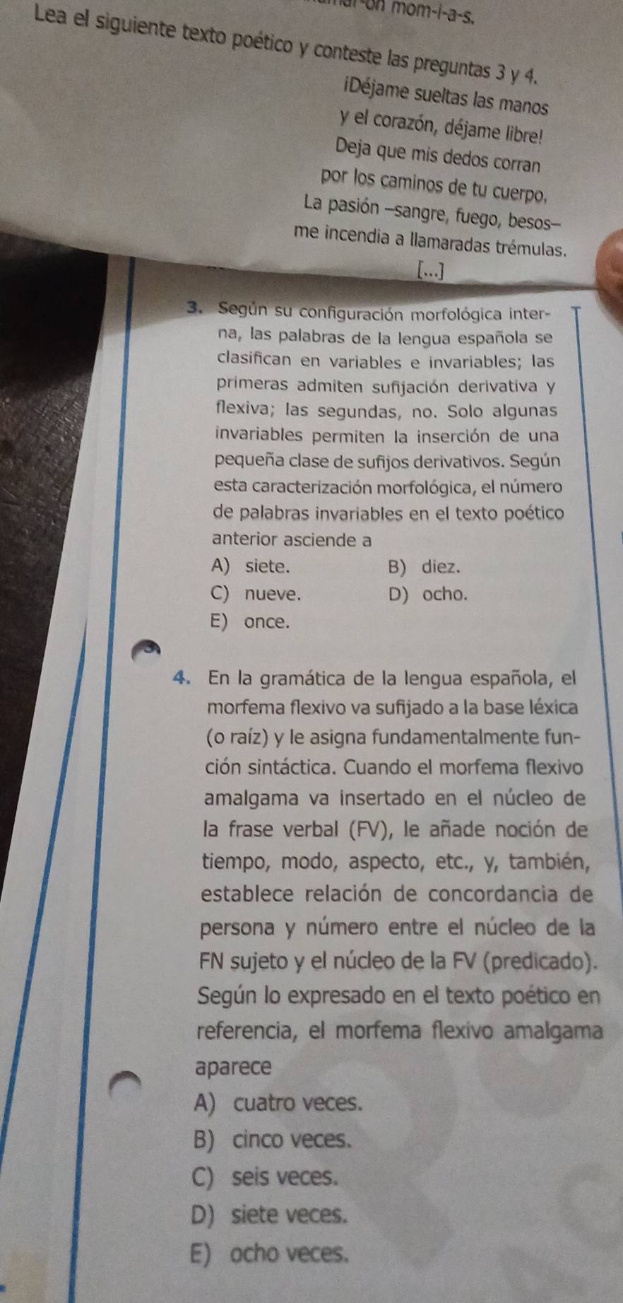 mai-on mom-i-a-s.
Lea el siguiente texto poético y conteste las preguntas 3 y 4.
iDéjame sueltas las manos
y el corazón, déjame libre!
Deja que mis dedos corran
por los caminos de tu cuerpo,
La pasión -sangre, fuego, besos-
me incendia a llamaradas trémulas.
[...]
3. Según su configuración morfológica inter-
na, las palabras de la lengua española se
clasifican en variables e invariables; las
primeras admiten sufijación derivativa y
flexiva; las segundas, no. Solo algunas
invariables permiten la inserción de una
pequeña clase de sufijos derivativos. Según
esta caracterización morfológica, el número
de palabras invariables en el texto poético
anterior asciende a
A) siete. B) diez.
C) nueve. D) ocho.
E) once.
4. En la gramática de la lengua española, el
morfema flexivo va sufijado a la base léxica
(o raíz) y le asigna fundamentalmente fun-
ción sintáctica. Cuando el morfema flexivo
amalgama va insertado en el núcleo de
la frase verbal (FV), le añade noción de
tiempo, modo, aspecto, etc., y, también,
establece relación de concordancia de
persona y número entre el núcleo de la
FN sujeto y el núcleo de la FV (predicado).
Según lo expresado en el texto poético en
referencia, el morfema flexivo amalgama
aparece
A) cuatro veces.
B) cinco veces.
C) seis veces.
D) siete veces.
E) ocho veces.