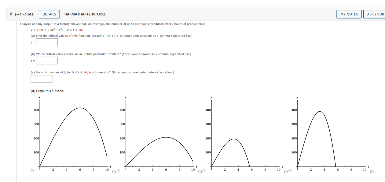 DETAILS HARMATHAP12 10.1.052. MY NOTES ASK YOUR 
Analysis of daily output of a factory shows that, on average, the number of units per hour y produced after t hours of production is
y=102t+0.5t^2-t^3, 0≤ t≤ 10. 
(a) Find the critical values of this function. (Assume -∈fty . Enter your answers as a comma-separated list.)
t=□
(b) Which critical values make sense in this particular problem? (Enter your answers as a comma-separated list.)
t=□
(c) For which values of t, for 0 0, is y increasing? (Enter your answer using interval notation.) 
□ 
(d) Graph this function. 
○○