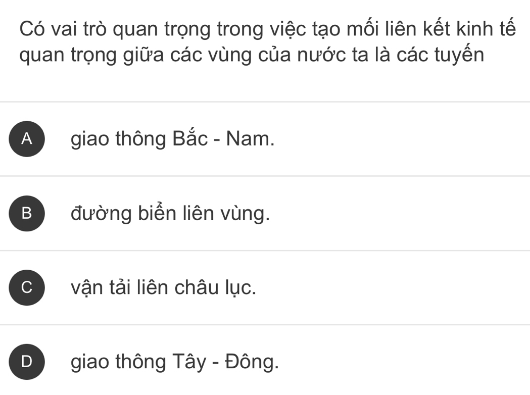 Có vai trò quan trọng trong việc tạo mối liên kết kinh tế
quan trọng giữa các vùng của nước ta là các tuyến
A giao thông Bắc - Nam.
B đường biển liên vùng.
C vận tải liên châu lục.
D giao thông Tây - Đông.