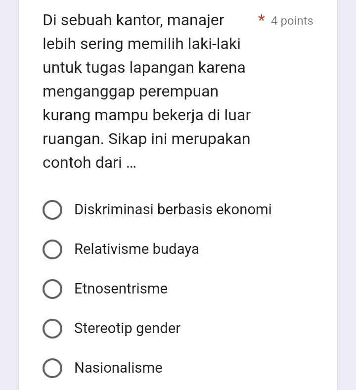 Di sebuah kantor, manajer 4 points
lebih sering memilih laki-laki
untuk tugas lapangan karena
menganggap perempuan
kurang mampu bekerja di luar
ruangan. Sikap ini merupakan
contoh dari ...
Diskriminasi berbasis ekonomi
Relativisme budaya
Etnosentrisme
Stereotip gender
Nasionalisme