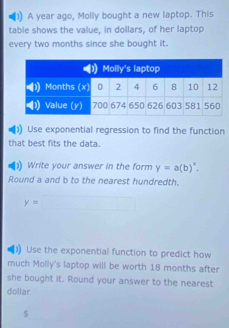 A year ago, Molly bought a new laptop. This 
table shows the value, in dollars, of her laptop 
every two months since she bought it. 
Use exponential regression to find the function 
that best fits the data. 
Write your answer in the form y=a(b)^x. 
Round a and b to the nearest hundredth.
y=□
Use the exponential function to predict how 
much Molly's laptop will be worth 18 months after 
she bought it. Round your answer to the nearest 
dollar,