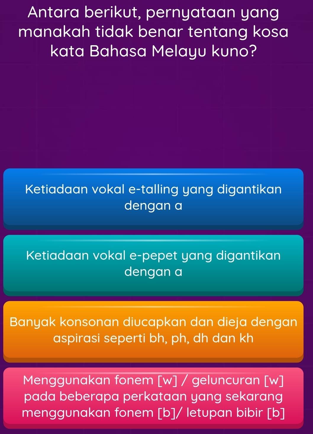 Antara berikut, pernyataan yang
manakah tidak benar tentang kosa
kata Bahasa Melayu kuno?
Ketiadaan vokal e-talling yang digantikan
dengan a
Ketiadaan vokal e-pepet yang digantikan
dengan a
Banyak konsonan diucapkan dan dieja dengan
aspirasi seperti bh, ph, dh dan kh
Menggunakan fonem [w] / geluncuran [w]
pada beberapa perkataan yang sekarang
menggunakan fonem [b]/ letupan bibir [b]