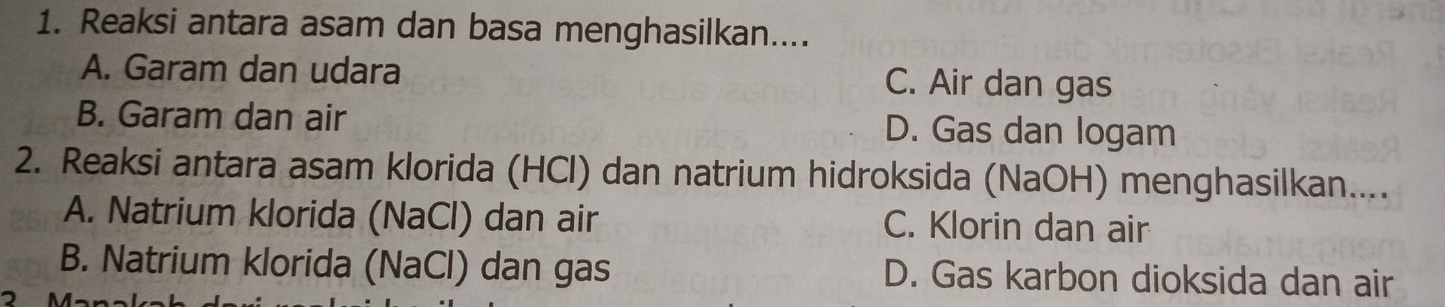 Reaksi antara asam dan basa menghasilkan....
A. Garam dan udara C. Air dan gas
B. Garam dan air D. Gas dan logam
2. Reaksi antara asam klorida (HCl) dan natrium hidroksida (NaOH) menghasilkan....
A. Natrium klorida (NaCl) dan air C. Klorin dan air
B. Natrium klorida (NaCl) dan gas D. Gas karbon dioksida dan air