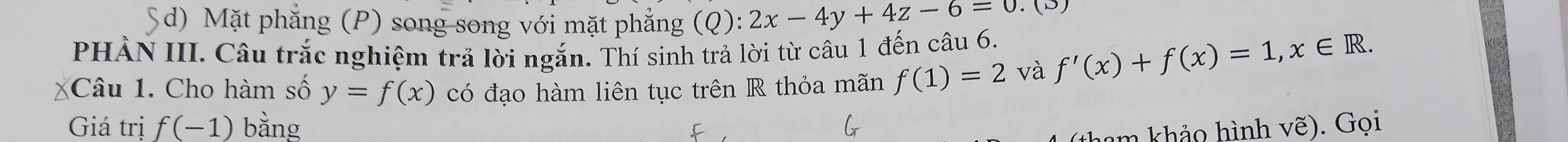 Sd) Mặt phẳng (P) song song với mặt phẳng (( :2x-4y+4z-6=0.(3
PHẢN III. Câu trắc nghiệm trả lời ngắn. Thí sinh trả lời từ câu 1 đến câu 6. f'(x)+f(x)=1, x∈ R. 
Câu 1. Cho hàm số y=f(x) có đạo hàm liên tục trên R thỏa mãn f(1)=2 và
Giá trị f(-1) bằng vhat e). Gọi
ham khảo hình