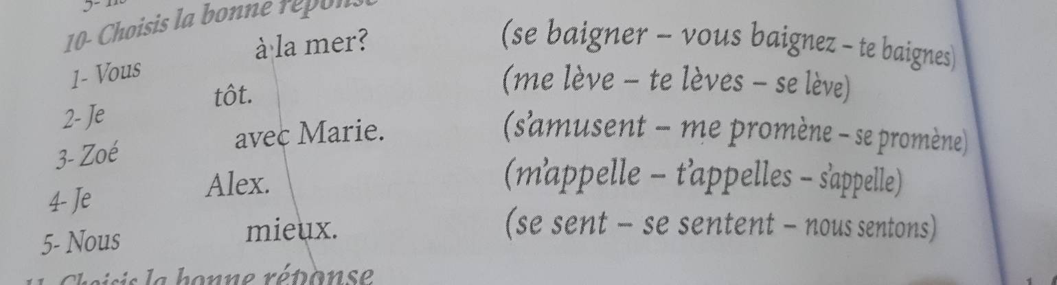 10- Choisis la bonne repons
à la mer? (se baigner - vous baignez - te baignes)
1- Vous
tôt.
(me lève - te lèves - se lève)
2- Je
3- Zoé
avec Marie. (s'amusent - me promène - se promène)
(mappelle - t'appelles - s'appelle)
4- Je
Alex.
5- Nous
mieux. (se sent - se sentent - nous sentons)
heisis la honne réponse