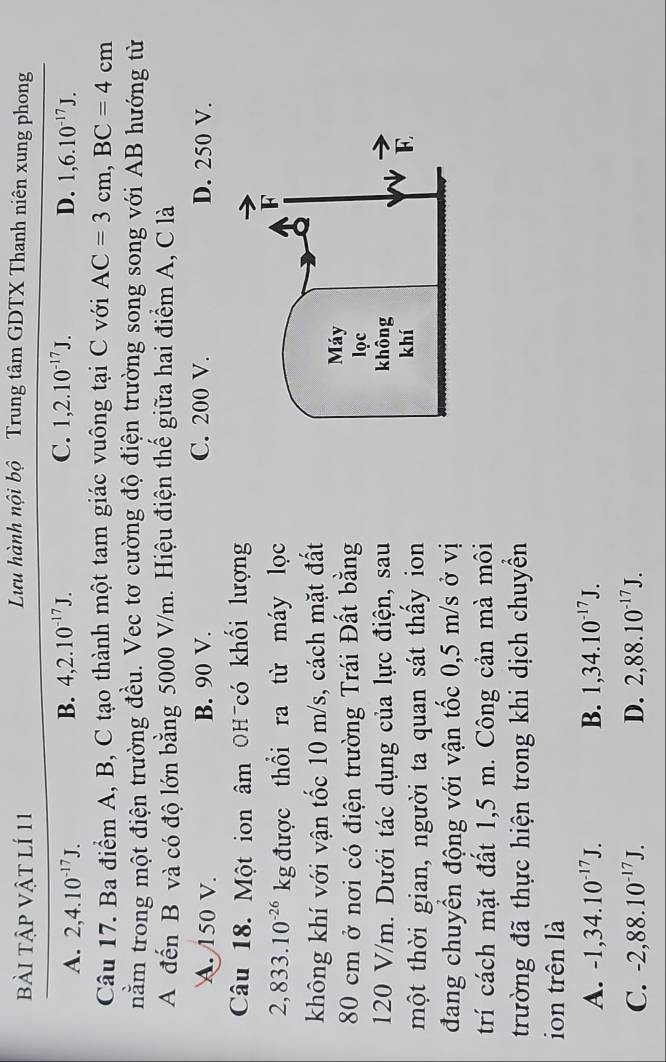 bài tập vật lí 11
Lưu hành nội bộ Trung tâm GDTX Thanh niên xung phong
B. 4, 2.10^(-17)J. C. 1, 2.10^(-17)J.
A. 2, 4.10^(-17)J. D. 1, 6.10^(-17)J. 
Câu 17. Ba điểm A, B, C tạo thành một tam giác vuông tại C với AC=3cm, BC=4cm
nằm trong một điện trường đều. Vec tơ cường độ điện trường song song với AB hướng từ
A đến B và có độ lớn bằng 5000 V/m. Hiệu điện thế giữa hai điểm A, C là
A. 150 V. B. 90 V. C. 200 V. D. 250 V.
Câu 18. Một ion âm OH có khối lượng
2,833.10^(-26)kg được thổi ra từ máy lọc
không khí với vận tốc 10 m/s, cách mặt đất
80 cm ở nơi có điện trường Trái Đất bằng
120 V/m. Dưới tác dụng của lực điện, sau
một thời gian, người ta quan sát thấy ion
đang chuyển động với vận tốc 0,5 m/s ở vị
trí cách mặt đất 1,5 m. Công cản mà môi
trường đã thực hiện trong khi dịch chuyển
ion trên là
A. -1, 34.10^(-17)J. B. 1, 34.10^(-17)J.
C. -2, 88.10^(-17)J. D. 2,88.10^(-17)J.