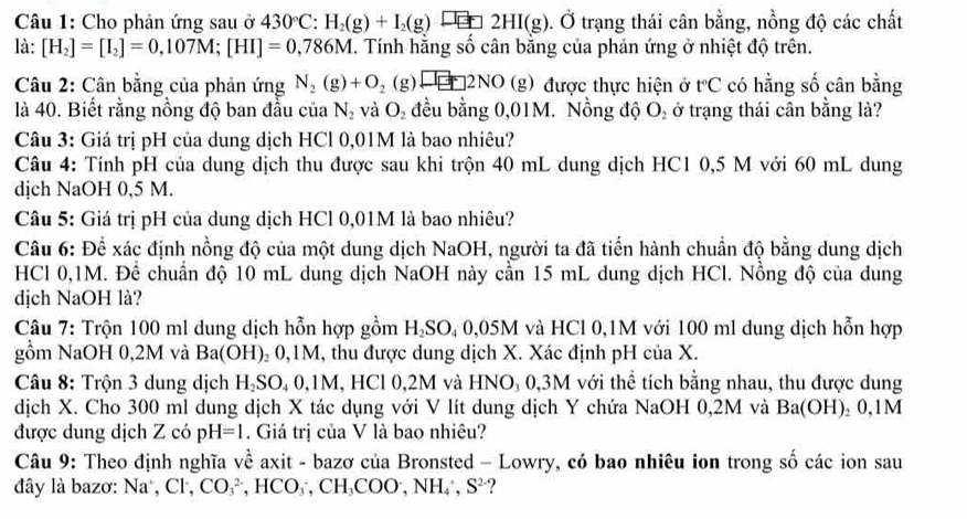 Cho phản ứng sau ở 430°C:H_2(g)+I_2(g)xrightarrow []_□ 2HI(g). .dot O trạng thái cân bằng, nồng độ các chất
là: [H_2]=[I_2]=0,107M;[HI]=0,786M. Tính hằng số cân bằng của phản ứng ở nhiệt độ trên.
Câu 2: Cân bằng của phản ứng N_2(g)+O_2(g)□ 2NO(g) được thực hiện ở tC có hằng số cân bằng
là 40. Biết rằng nồng độ ban đầu của N_2 và O_2 đều bằng 0,01M. Nồng độ O_2 ở trạng thái cân bằng là?
Câu 3: Giá trị pH của dung dịch HCl 0,01M là bao nhiêu?
Câu 4: Tính pH của dung dịch thu được sau khi trộn 40 mL dung dịch HC1 0,5 M với 60 mL dung
dịch NaOH 0,5 M.
Câu 5: Giá trị pH của dung dịch HCl 0,01M là bao nhiêu?
Câu 6: Để xác định nồng độ của một dung dịch NaOH, người ta đã tiến hành chuẩn độ bằng dung dịch
HCl 0,1M. Để chuẩn độ 10 mL dung dịch NaOH này cần 15 mL dung dịch HCl. Nồng độ của dung
dịch NaOH là?
Câu 7: Trộn 100 ml dung dịch hỗn hợp gồm H₂SO₄ 0,05M và HCl 0,1M với 100 ml dung dịch hỗn hợp
gồm NaOH 0,2M và Ba(OH)₂ 0,1M, thu được dung dịch X. Xác định pH của X.
Câu 8: Trộn 3 dung dịch H₃SO₄ 0,1M, HCl 0,2M và HNO₃ 0,3M với thể tích bằng nhau, thu được dung
dịch X. Cho 300 ml dung dịch X tác dụng với V lít dung dịch Y chứa NaOH 0,2M và Ba(OH)_2 0,1M
được dung dịch Z có pH=1. Giá trị của V là bao nhiêu?
Câu 9: Theo định nghĩa về axit - bazơ của Bronsted - Lowry, có bao nhiêu ion trong số các ion sau
đây là bazơ: Na^+,Cl^-, CO_3^((2-) ,  100 CH_3)COO^-,NH_4^(+,S^2-) ?