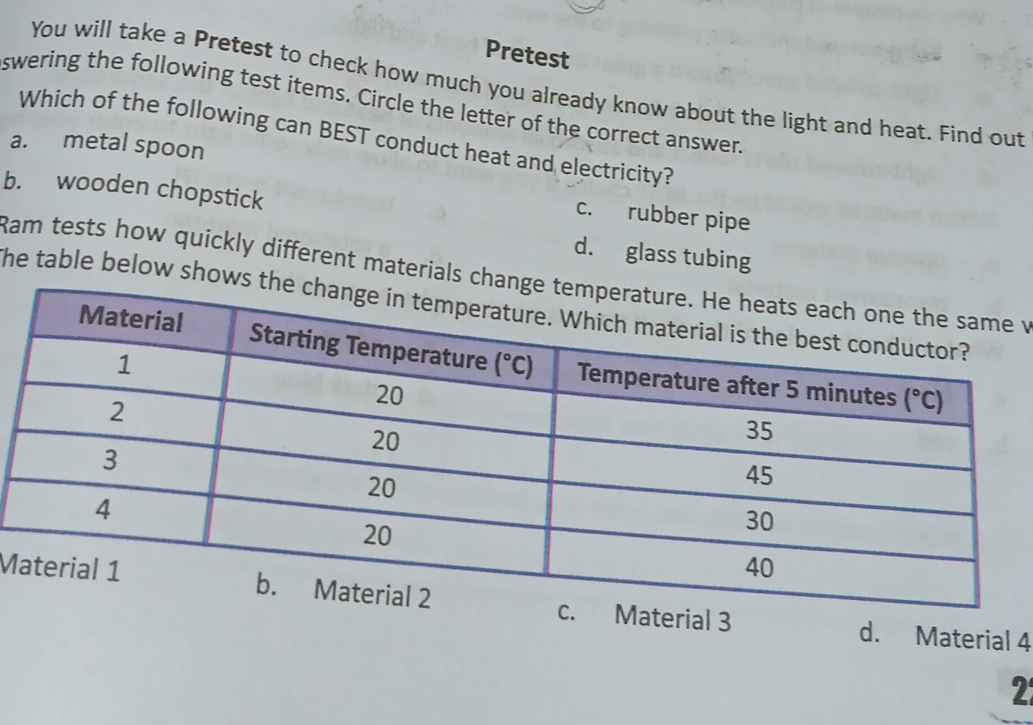 Pretest
You will take a Pretest to check how much you already know about the light and heat. Find out
swering the following test items. Circle the letter of the correct answer.
Which of the following can BEST conduct heat and electricity?
a. metal spoon
b. wooden chopstick
c. rubber pipe
d. glass tubing
Ram tests how quickly different materials ch v
he table below shows
M
al 3 d. Material 4
2