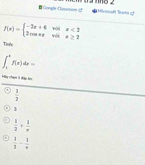 tra nho 2
Google Classroom c° Microsoft Teams _ circ 
f(x)=beginarrayl -2x+6voix<2 2cos π xvoix≥ 2endarray.
Tĩnh:
∈t _1^(4f(x)dx=
Hày chọn 1 đáp ánc
A frac 1)2
3
 1/2 + 1/π  
D  1/2 - 1/π  