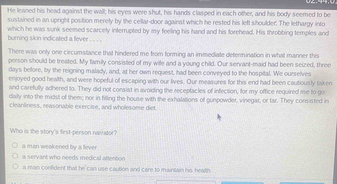 He leaned his head against the wall; his eyes were shut, his hands clasped in each other, and his body seemed to be
sustained in an upright position merely by the cellar-door against which he rested his left shoulder. The lethargy into
which he was sunk seemed scarcely interrupted by my feeling his hand and his forehead. His throbbing temples and
burning skin indicated a fever . . . .
There was only one circumstance that hindered me from forming an immediate determination in what manner this
person should be treated. My family consisted of my wife and a young child. Our servant-maid had been seized, three
days before, by the reigning malady, and, at her own request, had been conveyed to the hospital. We ourselves
enjoyed good health, and were hopeful of escaping with our lives. Our measures for this end had been cautiously taken
and carefully adhered to. They did not consist in avoiding the receptacles of infection, for my office required me to go
daily into the midst of them; nor in filling the house with the exhalations of gunpowder, vinegar, or tar. They consisted in
cleanliness, reasonable exercise, and wholesome diet.
Who is the story's first-person narrator?
a man weakened by a fever
a servant who needs medical attention
a man confident that he can use caution and care to maintain his health