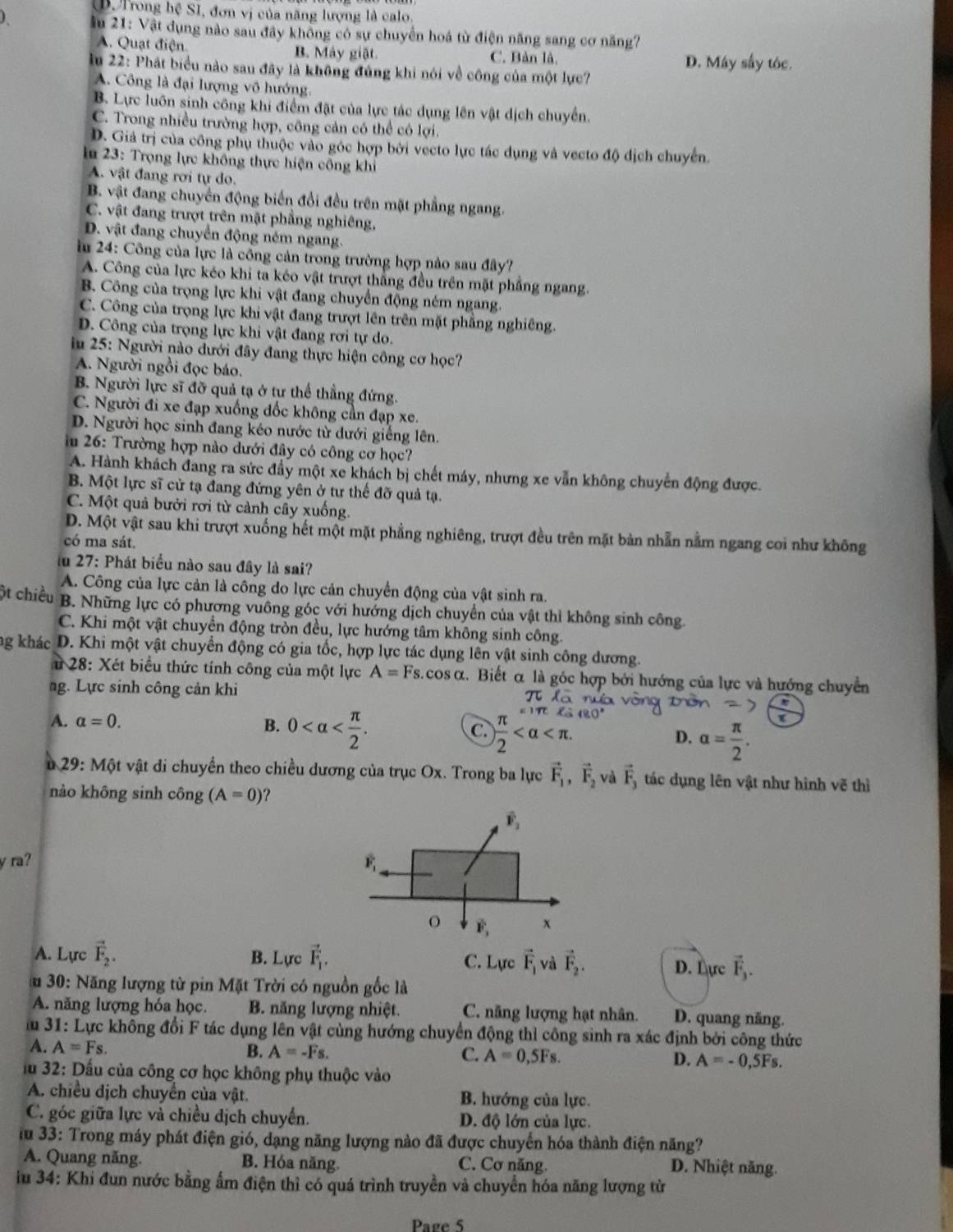 Trong hệ SI, đơn vị của năng lượng là calo.
ầu 21: Vật dụng nào sau đây không có sự chuyển hoá từ điện năng sang cơ năng?
A. Quạt điện B. Máy giặt. C. Bản là.
D. Máy sây tóc.
lu 22: Phát biểu nào sau đây là không đúng khi nói về công của một lực?
A. Công là đại lượng vô hướng
B. Lực luôn sinh công khi điểm đặt của lực tác dụng lên vật dịch chuyển.
C. Trong nhiều trường hợp, công cản có thể có lợi
D. Giả trị của công phụ thuộc vào góc hợp bởi vecto lực tác dụng và vecto độ dịch chuyển.
ln 23: Trọng lực không thực hiện công khi
A. vật đang rơi tự do.
B. vật đang chuyển động biến đổi đều trên mặt phẳng ngang.
C. vật đang trượt trên mặt phẳng nghiêng,
D. vật đang chuyển động ném ngang.
lu 24: Công của lực là công cản trong trường hợp nào sau đây?
A. Công của lực kéo khi ta kéo vật trượt thắng đều trên mặt phẳng ngang.
B. Công của trọng lực khi vật đang chuyển động ném ngang.
C. Công của trọng lực khi vật đang trượt lên trên mặt phẳng nghiêng.
D. Công của trọng lực khi vật đang rơi tự do.
in 25: Người nào dưới đây đang thực hiện công cơ học?
A. Người ngồi đọc báo.
B. Người lực sĩ đỡ quả tạ ở tự thể thẳng đứng.
C. Người đi xe đạp xuống đốc không cần đạp xe.
D. Người học sinh đang kéo nước từ dưới giếng lên.
in 26: Trường hợp nào dưới đây có công cơ học?
A. Hành khách đang ra sức đầy một xe khách bị chết máy, nhưng xe vẫn không chuyển động được.
B. Một lực sĩ cử tạ đang đứng yên ở tư thế đỡ quả tạ.
C. Một quả bưởi rơi từ cảnh cây xuống.
D. Một vật sau khi trượt xuống hết một mặt phẳng nghiêng, trượt đều trên mặt bản nhẫn nằm ngang coi như không
có ma sát.
lu 27: Phát biểu nào sau đây là sai?
A. Công của lực cản là công do lực cản chuyển động của vật sinh ra.
ột chiều B. Những lực có phương vuông góc với hướng dịch chuyển của vật thỉ không sinh công.
C. Khi một vật chuyển động tròn đều, lực hướng tâm không sinh công.
g khác D. Khi một vật chuyển động có gia tốc, hợp lực tác dụng lên vật sinh công dương.
# 28: Xét biểu thức tính công của một lực A=Fs.cos alpha 2. Biết α là góc hợp bởi hướng của lực và hướng chuyển
ng. Lực sinh công cản khi
A. alpha =0. B. 0  π /2  (80°
C.
D. alpha = π /2 .
29: Một vật di chuyển theo chiều dương của trục Ox. Trong ba lực vector F_1,vector F_2, vector F_3 tác dụng lên vật như hình vẽ thì
nào không sinh công (A=0)
y ra? 
A. Lực vector F_2. B. Lực vector F_1. C. Lực vector F_1 và vector F_2. D. Lực vector F_3.
u 30: Năng lượng từ pin Mặt Trời có nguồn gốc là
A. năng lượng hóa học. B. năng lượng nhiệt. C. năng lượng hạt nhân. D. quang năng.
im 31: Lực không đổi F tác dụng lên vật cùng hướng chuyển động thỉ công sinh ra xác định bởi công thức
A. A=Fs. B. A=-Fs. C. A=0,5Fs. D. A=-0,5Fs.
fu 32: Dấu của công cơ học không phụ thuộc vào
A. chiều dịch chuyển của vật. B. hướng của lực.
C. góc giữa lực và chiều dịch chuyển. D. độ lớn của lực.
Tu 33: Trong máy phát điện gió, dạng năng lượng nào đã được chuyển hóa thành điện năng?
A. Quang năng. B. Hóa năng. C. Cơ năng. D. Nhiệt năng.
iu 34: Khi đun nước bằng ấm điện thì có quá trình truyền và chuyển hóa năng lượng từ
Page 5