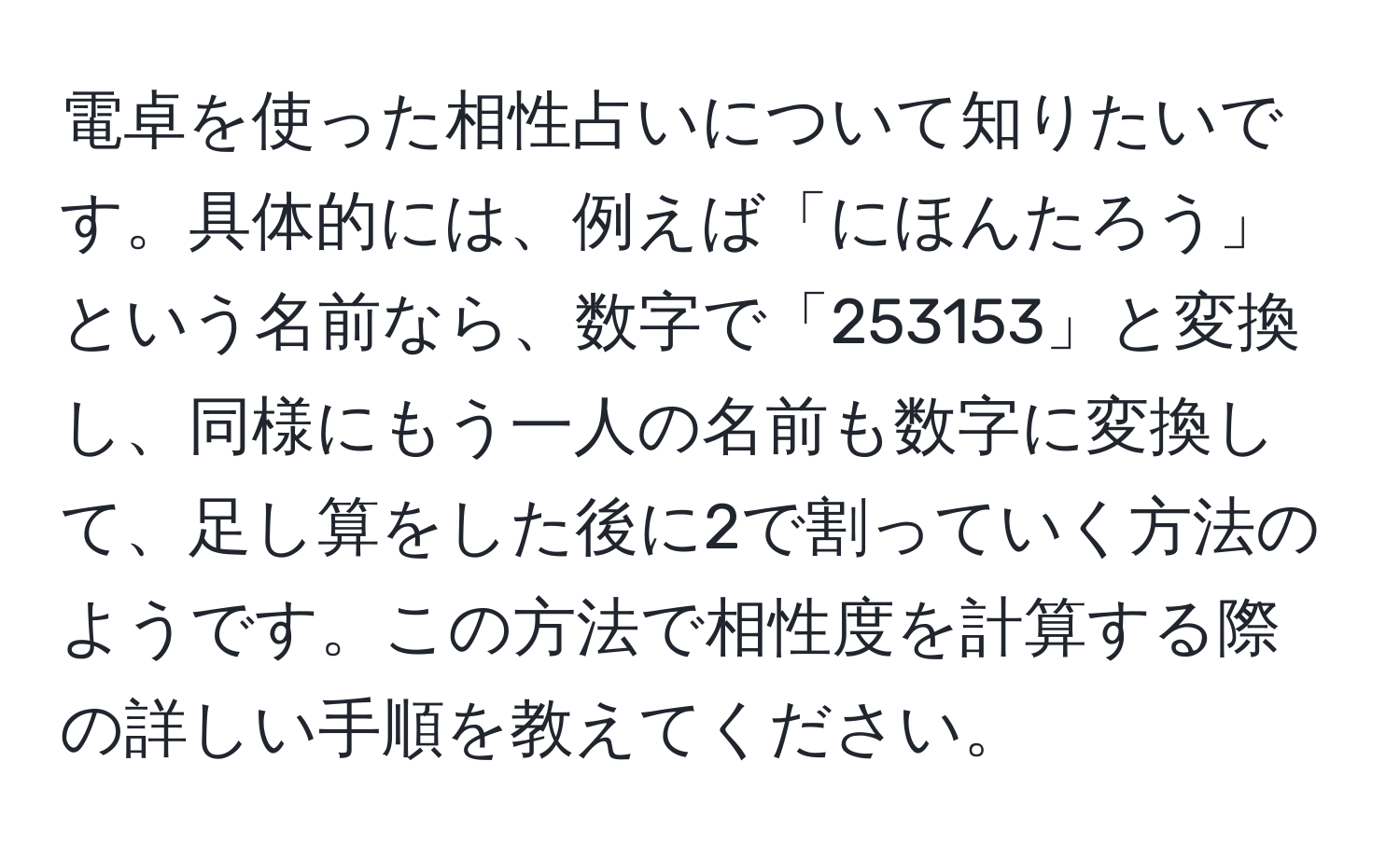 電卓を使った相性占いについて知りたいです。具体的には、例えば「にほんたろう」という名前なら、数字で「253153」と変換し、同様にもう一人の名前も数字に変換して、足し算をした後に2で割っていく方法のようです。この方法で相性度を計算する際の詳しい手順を教えてください。