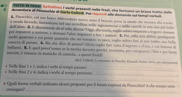 TESTO IN FRASI Sottolinea i verbi presenti nelle frasi, che formano un brano tratto dalle 
6 Avventure di Pinocchio di Carlo Collodi. Poi rispondi alle domande sui tempi verbali. 
1. Pinocchio, col suo bravo Abbecedario nuovo sotto il braccio, prese la strada che menava alla scuola: 
e strada facendo, fantasticava nel suo cervellino mille ragionamenti e mille castelli in aria uno più bello 
dellaltro. 2. E discorrendo da sé solo, diceva: “Oggi, alla scuola, voglio subito imparare a leggere: domani 
poi imparerò a scrivere, e domani l'altro imparerò a fare i numeri. 3. Poi, colla mia abilità, guadagnerò 
molti quattrini e coi primi quattrini che mi verranno in tasca, voglio subito fare al mio babbo una bella 
casacca di panno. 4. Ma che dico di panno? Gliela voglio fare tutta d’argento e d’oro, e coi bottoni di 
brillanti. 5. E quel pover’uomo se la merita davvero: perché, insomma, per comprarmi i libri e per farmi 
istruire, è rimasto in maniche di camicia... a questi freddi! 
(da C. Collodi, Le æυventure di Pinocchio, Einaudi, Torino 2014; con adattamenti) 
_ 
Nelle frasi 1 e 5, indica i verbi al tempo passato: 
Nelle frasi 2 e 4, indica i verbi al tempo presente: 
_ 
_ 
Quali forme verbali indicano alcuni propositi per il futuro espressi da Pinocchio? A che tempo sono 
coniugati?_