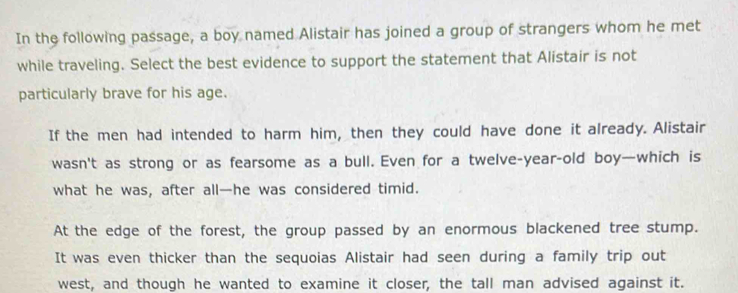 In the following passage, a boy named Alistair has joined a group of strangers whom he met
while traveling. Select the best evidence to support the statement that Alistair is not
particularly brave for his age.
If the men had intended to harm him, then they could have done it already. Alistair
wasn't as strong or as fearsome as a bull. Even for a twelve-year-old boy—which is
what he was, after all—he was considered timid.
At the edge of the forest, the group passed by an enormous blackened tree stump.
It was even thicker than the sequoias Alistair had seen during a family trip out
west, and though he wanted to examine it closer, the tall man advised against it.