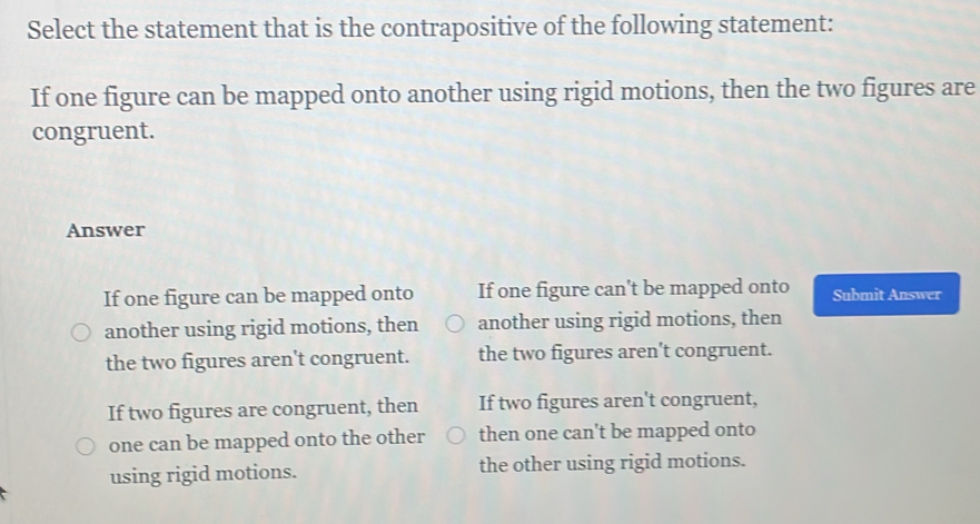 Select the statement that is the contrapositive of the following statement:
If one figure can be mapped onto another using rigid motions, then the two figures are
congruent.
Answer
If one figure can be mapped onto If one figure can't be mapped onto Submit Answer
another using rigid motions, then another using rigid motions, then
the two figures aren't congruent. the two figures aren't congruent.
If two figures are congruent, then If two figures aren't congruent,
one can be mapped onto the other then one can't be mapped onto
using rigid motions. the other using rigid motions.