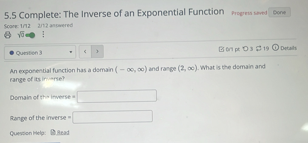 5.5 Complete: The Inverse of an Exponential Function Progress saved Done 
Score: 1/12 2/12 answered 
sqrt(0) 
Question 3 0/1 pt つ 3 % 19 ⓘ Details 
、 
An exponential function has a domain (-∈fty ,∈fty ) and range (2,∈fty ). What is the domain and 
range of its inverse? 
Domain of the inverse =□
Range of the inverse =□
Question Help: Read