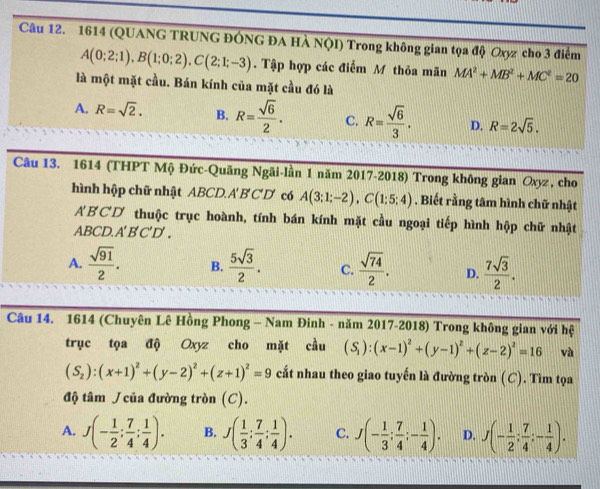 1614 (QUANG TRUNG ĐÔNG ĐA HÀ NQI) Trong không gian tọa độ Oxyz cho 3 điểm
A(0;2;1),B(1;0;2),C(2;1;-3). Tập hợp các điểm M thỏa mãn MA^2+MB^2+MC^2=20
là một mặt cầu. Bán kính của mặt cầu đó là
A. R=sqrt(2). B. R= sqrt(6)/2 . C. R= sqrt(6)/3 . D. R=2sqrt(5).
Câu 13. 1614 (THPT Mộ Đức-Quãng Ngãi-lần 1 năm 2017-2018) Trong không gian Oxyz, cho
hình hập chữ nhật ABCD.A B C D có A(3;1;-2),C(1;5;4). Biết rằng tâm hình chữ nhật
ABCD thuộc trục hoành, tính bán kính mặt cầu ngoại tiếp hình hộp chữ nhật
ABCD. A'B'C'D'.
A.  sqrt(91)/2 . B.  5sqrt(3)/2 . C.  sqrt(74)/2 . D.  7sqrt(3)/2 .
Câu 14. 1614 (Chuyên Lê Hồng Phong - Nam Đinh - năm 2017-2018) Trong không gian với hệ
trục tọa độ Oxyz cho mặt cầu (S_1):(x-1)^2+(y-1)^2+(z-2)^2=16 và
(S_2):(x+1)^2+(y-2)^2+(z+1)^2=9 cất nhau theo giao tuyến là đường tròn (C). Tìm tọa
độ tâm  của đường tròn (C).
A. J(- 1/2 ; 7/4 ; 1/4 ). B. J( 1/3 ; 7/4 ; 1/4 ). C. J(- 1/3 ; 7/4 ;- 1/4 ). D. J(- 1/2 ; 7/4 ;- 1/4 ).