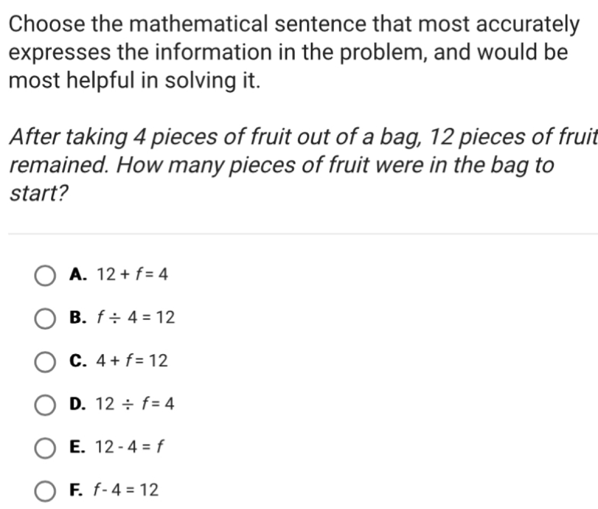 Choose the mathematical sentence that most accurately
expresses the information in the problem, and would be
most helpful in solving it.
After taking 4 pieces of fruit out of a bag, 12 pieces of fruit
remained. How many pieces of fruit were in the bag to
start?
A. 12+f=4
B. f/ 4=12
C. 4+f=12
D. 12/ f=4
E. 12-4=f
F. f-4=12