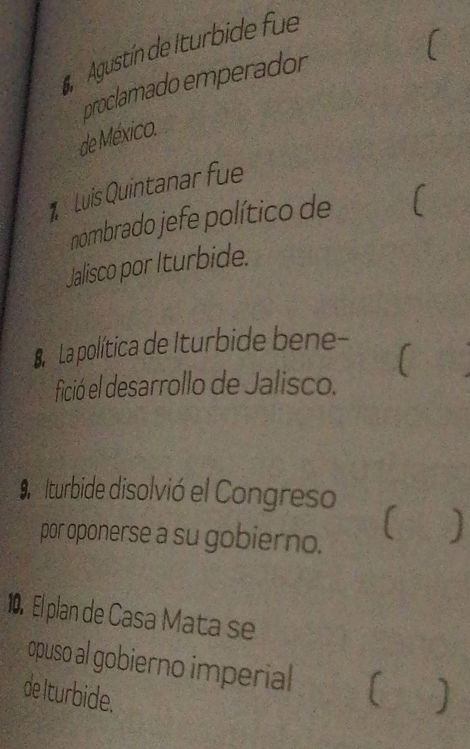 Agustín de Iturbide fue 
proclamado emperador 
de México. 
Luis Quintanar fue 
nombrado jefe político de 
Jalisco por Iturbide. 
La La política de Iturbide bene- 
[ 
* fició el desarrollo de Jalisco. 
Ilturbide disolvió el Congreso 
por oponerse a su gobierno. 
( ) 
10. El plan de Casa Mata se 
opuso al gobierno imperial 
de Iturbide.