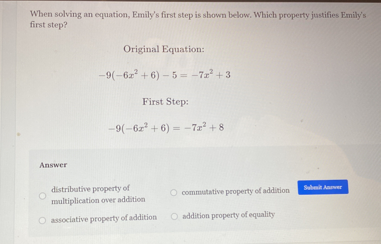 When solving an equation, Emily's first step is shown below. Which property justifies Emily's
first step?
Original Equation:
-9(-6x^2+6)-5=-7x^2+3
First Step:
-9(-6x^2+6)=-7x^2+8
Answer
distributive property of Submit Answer
commutative property of addition
multiplication over addition
associative property of addition addition property of equality