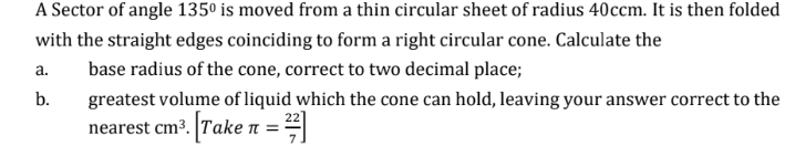 A Sector of angle 135° is moved from a thin circular sheet of radius 40ccm. It is then folded 
with the straight edges coinciding to form a right circular cone. Calculate the 
a. base radius of the cone, correct to two decimal place; 
b. greatest volume of liquid which the cone can hold, leaving your answer correct to the 
nearest cm^3. [Take π = 22/7 ]