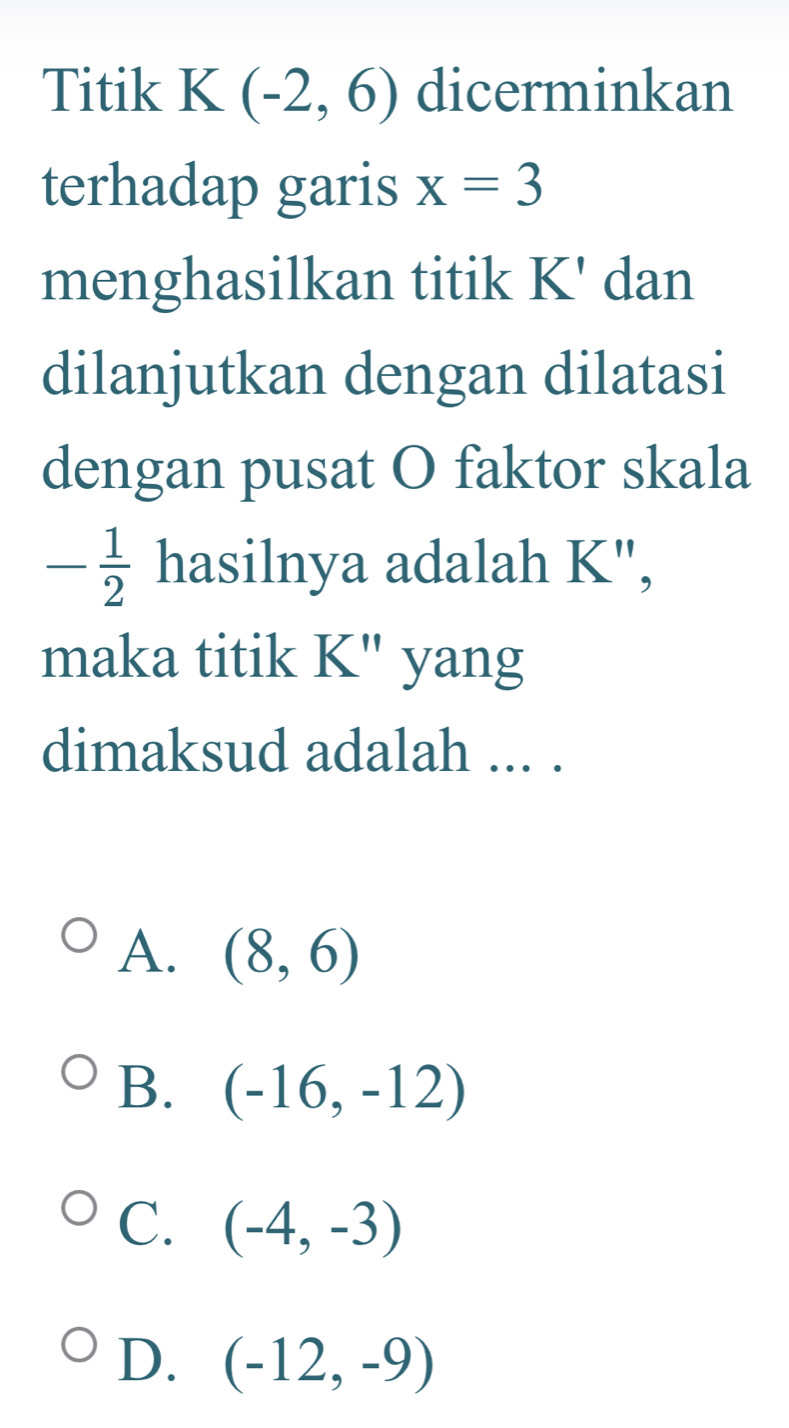 Titik K (-2,6) dicerminkan
terhadap garis x=3
menghasilkan titik K' dan
dilanjutkan dengan dilatasi
dengan pusat O faktor skala
- 1/2  hasilnya adalah K",
maka titik K" yang
dimaksud adalah ... .
A. (8,6)
B. (-16,-12)
C. (-4,-3)
D. (-12,-9)