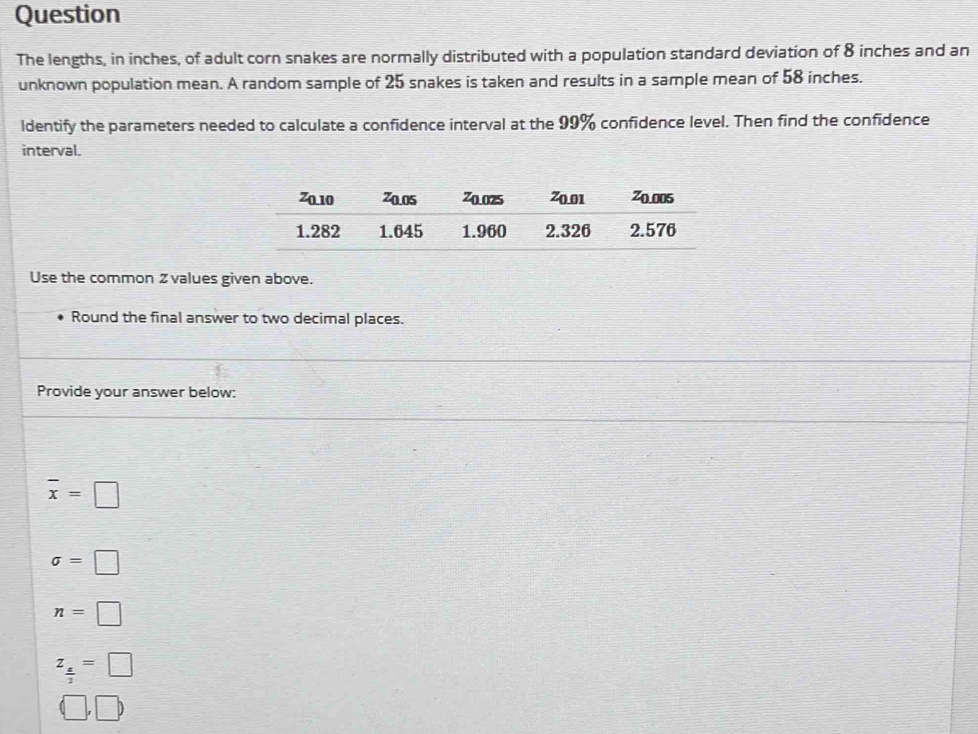 Question
The lengths, in inches, of adult corn snakes are normally distributed with a population standard deviation of 8 inches and an
unknown population mean. A random sample of 25 snakes is taken and results in a sample mean of 58 inches.
ldentify the parameters needed to calculate a confidence interval at the 99% confidence level. Then find the confidence
interval.
Use the common 2values given above.
Round the final answer to two decimal places.
Provide your answer below:
overline x=□
sigma =□
n=□
z_ z/2 =□
(□ ,□ )