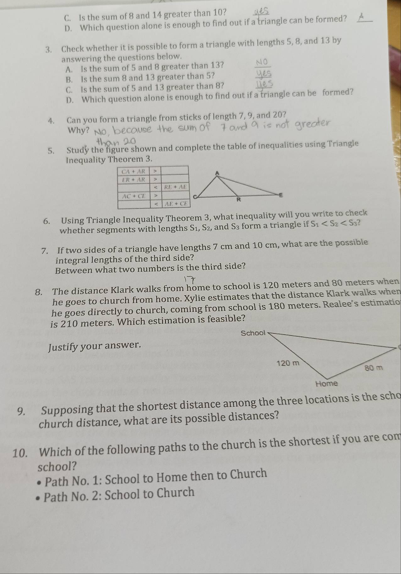 C. Is the sum of 8 and 14 greater than 10?
D. Which question alone is enough to find out if a triangle can be formed?
3. Check whether it is possible to form a triangle with lengths 5, 8, and 13 by
answering the questions below.
A. Is the sum of 5 and 8 greater than 13?
B. Is the sum 8 and 13 greater than 5?
C. Is the sum of 5 and 13 greater than 8?
D. Which question alone is enough to find out if a triangle can be formed?
4. Can you form a triangle from sticks of length 7, 9, and 20?
Why? N
5. Study the figure shown and complete the table of inequalities using Triangle
Inequality Theorem 3.
6. Using Triangle Inequality Theorem 3, what inequality will you write to check
whether segments with lengths S_1,S_2 2, and S_3 form a triangle if S_1
7. If two sides of a triangle have lengths 7 cm and 10 cm, what are the possible
integral lengths of the third side?
Between what two numbers is the third side?
8. The distance Klark walks from home to school is 120 meters and 80 meters when
he goes to church from home. Xylie estimates that the distance Klark walks when
he goes directly to church, coming from school is 180 meters. Realee’s estimatio
is 210 meters. Which estimation is feasible?
Justify your answer.
(
9. Supposing that the shortest distance among the three locations is the scho
church distance, what are its possible distances?
10. Which of the following paths to the church is the shortest if you are com
school?
Path No. 1: School to Home then to Church
Path No. 2: School to Church