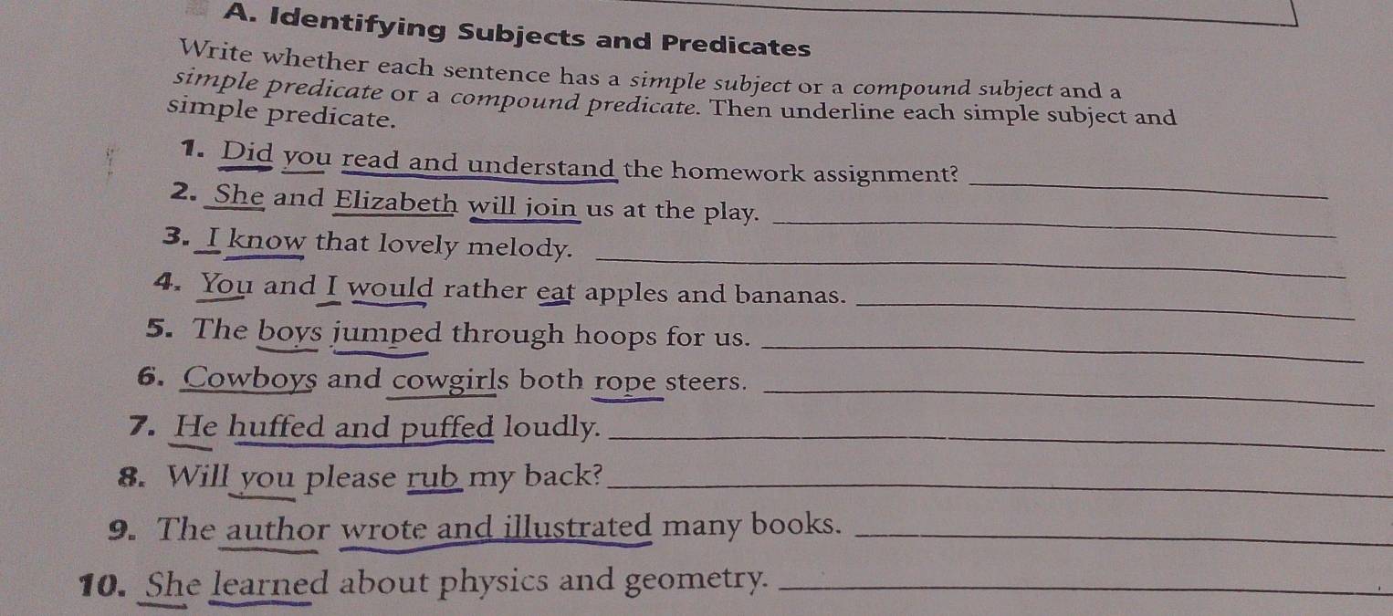 Identifying Subjects and Predicates 
Write whether each sentence has a simple subject or a compound subject and a 
simple predicate or a compound predicate. Then underline each simple subject and 
simple predicate. 
_ 
1. Did you read and understand the homework assignment? 
2. She and Elizabeth will join us at the play. 
_ 
3. I know that lovely melody. 
_ 
_ 
4. You and I would rather eat apples and bananas. 
_ 
5. The boys jumped through hoops for us. 
_ 
6. Cowboys and cowgirls both rope steers. 
7. He huffed and puffed loudly._ 
8. Will you please rub my back?_ 
9. The author wrote and illustrated many books._ 
10. She learned about physics and geometry._