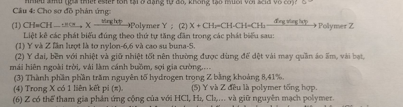 nhiều amu (gia thiết ester ton tại ở đạng tự dó, không tạo mưối với acid vô cơ)? 
Câu 4: Cho sơ đồ phản ứng: 
(1) Cl Hequiv CH-xrightarrow +HCNXxrightarrow tringhopPolymerY ； (2) X+CH_2=CH-CH=CH_2 đồng trùng hợp Polymer Z
Liệt kê các phát biểu đúng theo thứ tự tăng dần trong các phát biểu sau: 
(1) Y và Z lần lượt là tơ nylon -6, 6 và cao su buna-S. 
(2) Y dai, bền với nhiệt và giữ nhiệt tốt nên thường được dùng để dệt vải may quần áo ấm, vài bạt, 
mái hiên ngoài trời, vải làm cánh buồm, sợi gia cường,... 
(3) Thành phần phần trăm nguyên tố hydrogen trong Z bằng khoảng 8, 41%. 
(4) Trong X có 1 liên kết pi (π). (5) Y và Z đều là polymer tổng hợp. 
(6) Z có thể tham gia phản ứng cộng của với HCl, H_2, Cl_2, ,... và giữ nguyên mạch polymer.