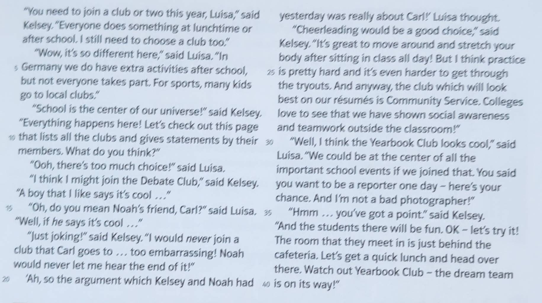 “You need to join a club or two this year, Luisa,” said yesterday was really about Carl!' Luisa thought. 
Kelsey. “Everyone does something at lunchtime or “Cheerleading would be a good choice,” said 
after school. I still need to choose a club too." Kelsey.“It's great to move around and stretch your 
“Wow, it’s so different here,” said Luisa. “In body after sitting in class all day! But I think practice 
s Germany we do have extra activities after school, 25 is pretty hard and it's even harder to get through 
but not everyone takes part. For sports, many kids the tryouts. And anyway, the club which will look 
go to local clubs." best on our résumés is Community Service. Colleges 
“School is the center of our universe!” said Kelsey. love to see that we have shown social awareness 
“Everything happens here! Let’s check out this page and teamwork outside the classroom!" 
1 that lists all the clubs and gives statements by their 30 “Well, I think the Yearbook Club looks cool,” said 
members. What do you think?" Luisa.“We could be at the center of all the 
“Ooh, there’s too much choice!” said Luisa. important school events if we joined that. You said 
“I think I might join the Debate Club,” said Kelsey. you want to be a reporter one day - here's your 
“A boy that I like says it's cool .” chance. And I'm not a bad photographer!" 
15 “Oh, do you mean Noah’s friend, Carl?” said Luisa. 35 “Hmm . . you’ve got a point.” said Kelsey. 
“Well, if he says it's cool ..” “And the students there will be fun. OK - let's try it! 
“Just joking!” said Kelsey. “I would never join a The room that they meet in is just behind the 
club that Carl goes to ... too embarrassing! Noah cafeteria. Let's get a quick lunch and head over 
would never let me hear the end of it!" there. Watch out Yearbook Club - the dream team
20 ‘Ah, so the argument which Kelsey and Noah had 40 is on its way!”