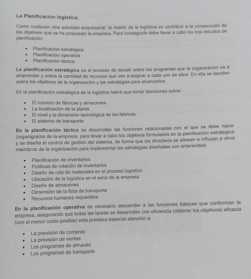 La Planificación logística.
Como cualquier otra actividad empresarial, la misión de la logística es contribuir a la consecución de
los objetivos que se ha propuesto la empresa. Para conseguirlo debe llevar a cabo los tres estudios de
planificación.
Planificación estratégica
Planificación operativa
Planificación táctica
La planificación estratégica es el proceso de decidir sobre los programas que la organización va a
emprender y sobre la cantidad de recursos que van a asignar a cada uno de ellos. En ella se deciden
sobre los objetivos de la organización y las estrategias para alcanzarlos.
En la planificación estratégica de la logística habrá que tomar decisiones sobre:
El número de fábricas y almacenes
La localización de la planta
El nivel y la dimensión tecnológica de las fabricas
El sistema de transporte
En la planificación táctica se desarrollan las funciones relacionadas con el que se debe hacer
(organigrama de la empresa, para llevar a cabo los objetivos formulados en la planificación estratégica
y se diseña el control de gestión del sistema, de forma que los directivos se alineen e influyan a otros
miembros de la organización para implementar las estrategias diseñadas con anterioridad.
Planificación de inventarios
Políticas de rotación de inventarios
Diseño de ruta de materiales en el proceso logístico
Ubicación de la logística en el seno de la empresa
Diseño de almacenes
Dimensión de la flota de transporte
Recursos humanos requeridos
En la planificación operativa es necesario descender a las funciones básicas que conforman la
empresa, asegurando que todas las tareas se desarrollen con eficiencia (obtener los objetivos) eficacia
(con el menor costo posible) esta prestara especial atención a:
La previsión de compras
La previsión de ventas
Los programas de almacén
Los programas de transporte